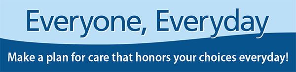 "Everyone, Everyday" Campaign "Everyone, Everyday" Make a plan for care that honors your choices everyday!